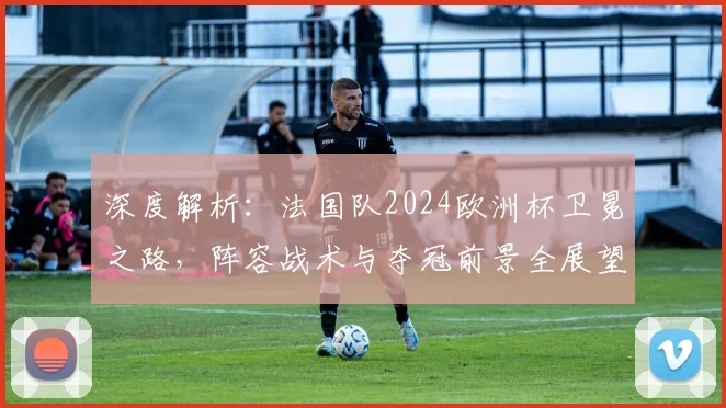深度解析:法国队2024欧洲杯卫冕之路,阵容战术与夺冠前景全展望