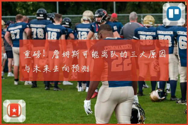 重磅！詹姆斯可能离队的三大原因与未来去向预测