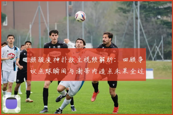 颜骏凌神扑救主视频解析：回顾争议点球瞬间与谢蒂内造点未果全过程