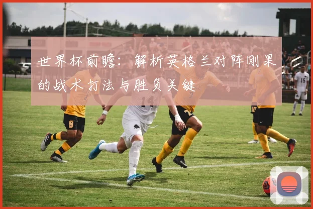 世界杯前瞻:解析英格兰对阵刚果的战术打法与胜负关键