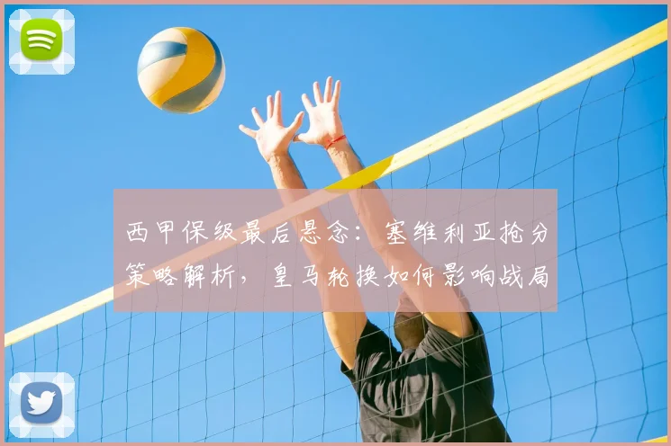 西甲保级最后悬念：塞维利亚抢分策略解析，皇马轮换如何影响战局