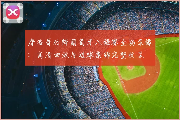 摩洛哥对阵葡萄牙八强赛全场录像：高清回放与进球集锦完整收录