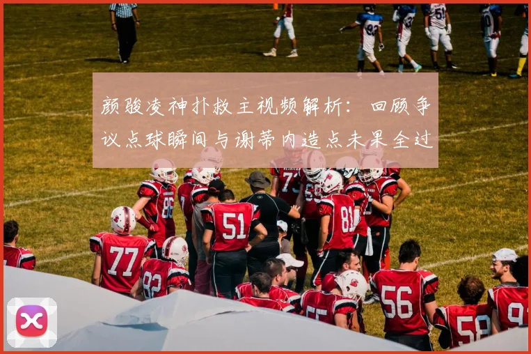 颜骏凌神扑救主视频解析:回顾争议点球瞬间与谢蒂内造点未果全过程