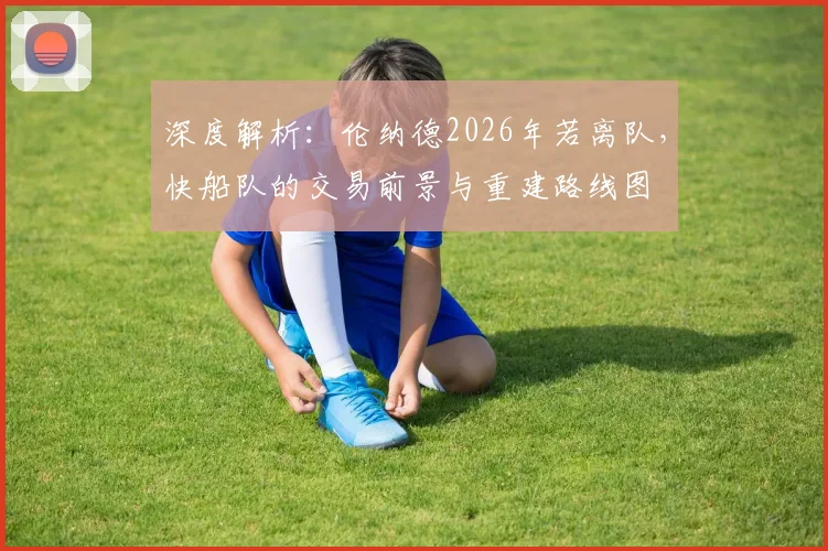 深度解析:伦纳德2026年若离队,快船队的交易前景与重建路线图